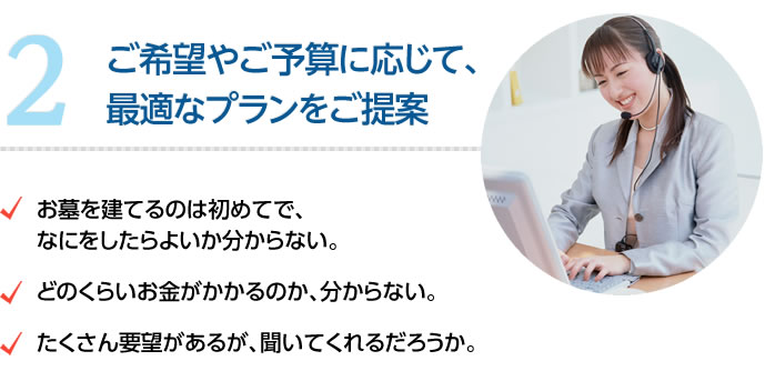 ご希望やご予算に応じて、最適なプランをご提案　・お墓を建てるのは初めてで、なにをしたらよいかわからない。・どのくらいお金がかかるのか、分からない。・たくさん要望があるが、聞いてくれるだろうか。