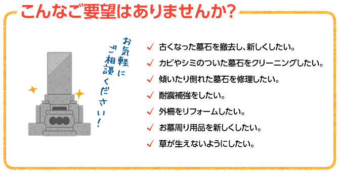 お墓づくりでこんなご要望はありませんか？・古くなった墓石を撤去し、新しくしたい。・カビやシミのついた墓石をクリーニングしたい。・傾いたり倒れた墓石を修理したい。・耐震補強をしたい。・外柵をリフォームしたい。・お墓周り用品を新しくしたい。・草が生えないようにしたい。